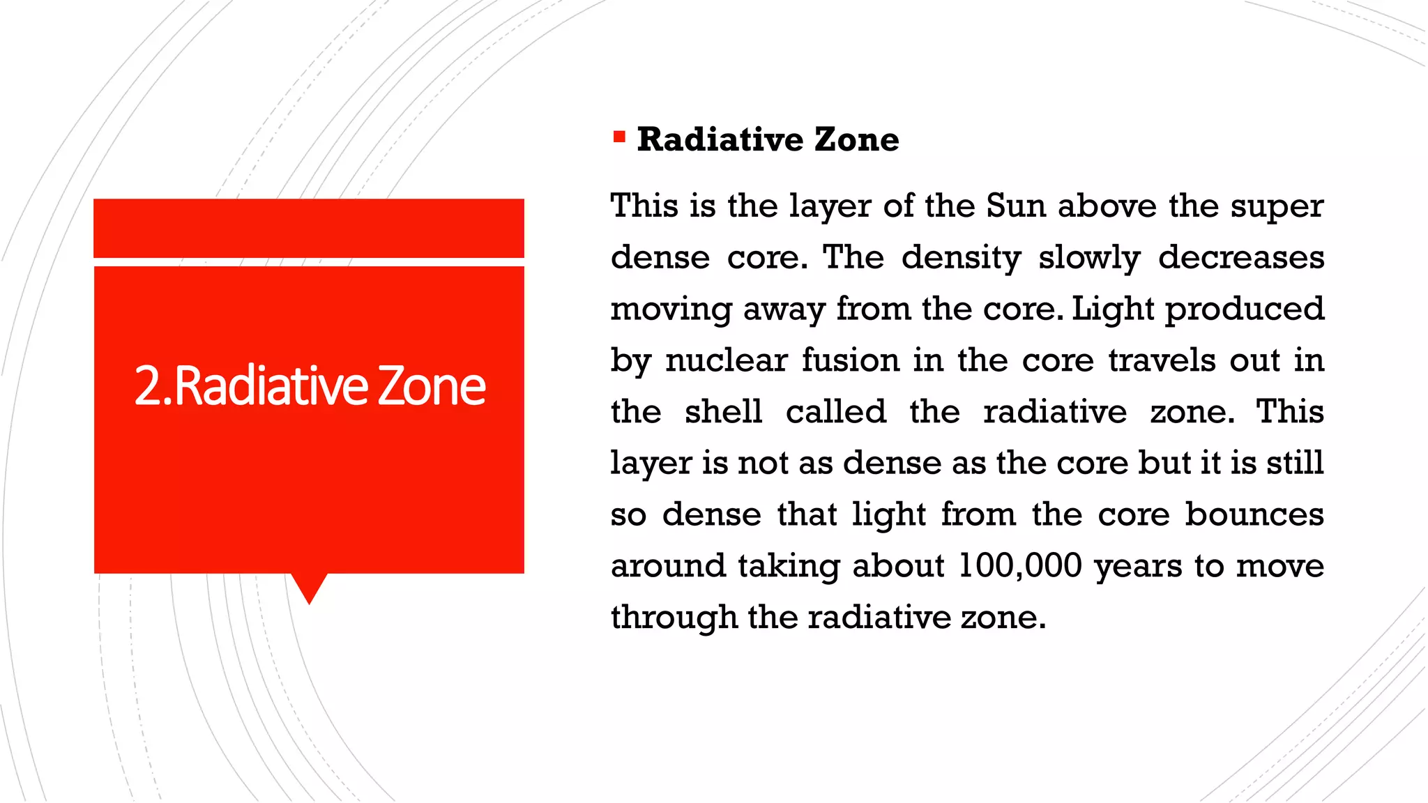 2.RadiativeZone
▪ Radiative Zone
This is the layer of the Sun above the super
dense core. The density slowly decreases
moving away from the core. Light produced
by nuclear fusion in the core travels out in
the shell called the radiative zone. This
layer is not as dense as the core but it is still
so dense that light from the core bounces
around taking about 100,000 years to move
through the radiative zone.
 