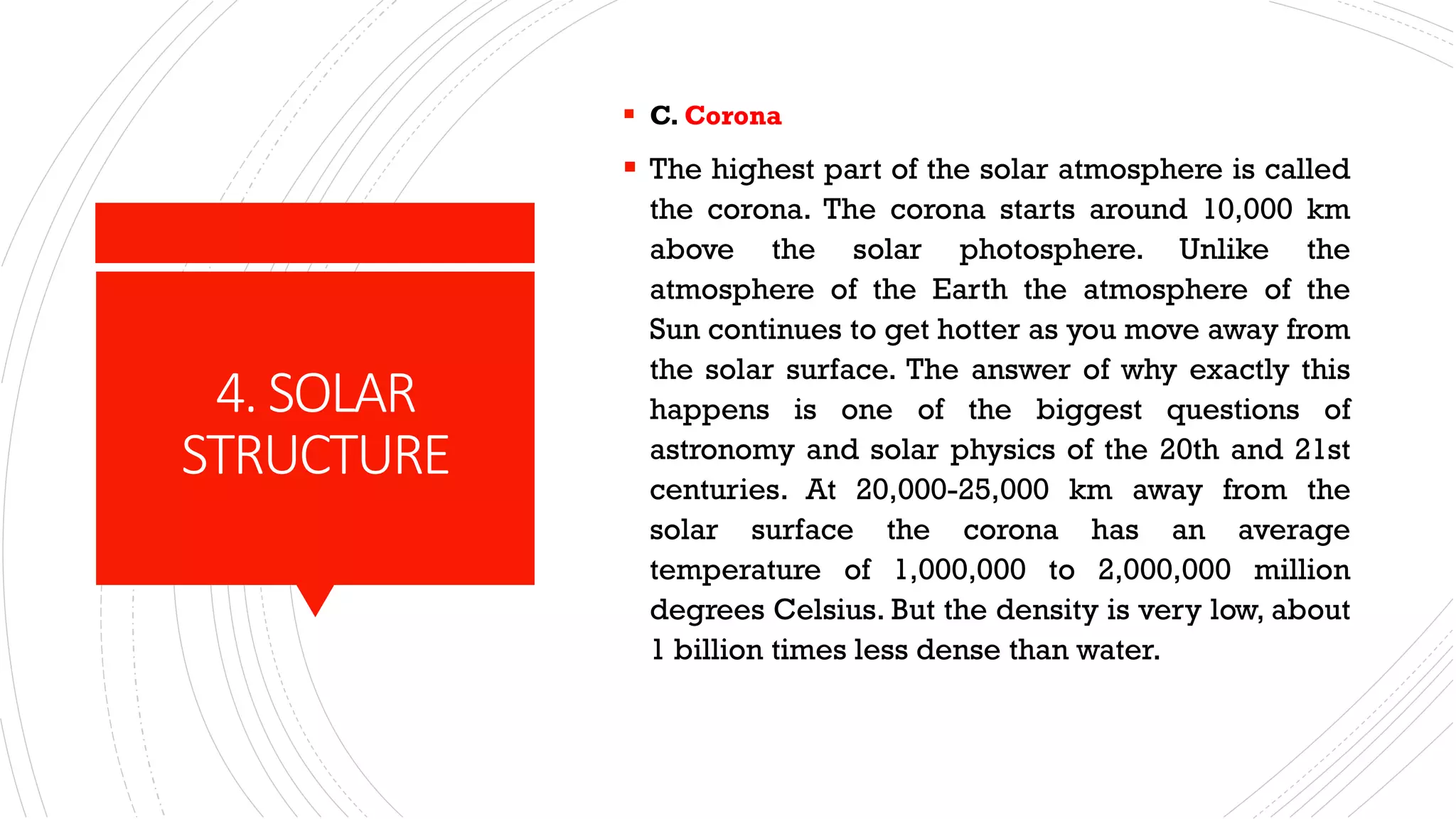 4. SOLAR
STRUCTURE
▪ C. Corona
▪ The highest part of the solar atmosphere is called
the corona. The corona starts around 10,000 km
above the solar photosphere. Unlike the
atmosphere of the Earth the atmosphere of the
Sun continues to get hotter as you move away from
the solar surface. The answer of why exactly this
happens is one of the biggest questions of
astronomy and solar physics of the 20th and 21st
centuries. At 20,000-25,000 km away from the
solar surface the corona has an average
temperature of 1,000,000 to 2,000,000 million
degrees Celsius. But the density is very low, about
1 billion times less dense than water.
 