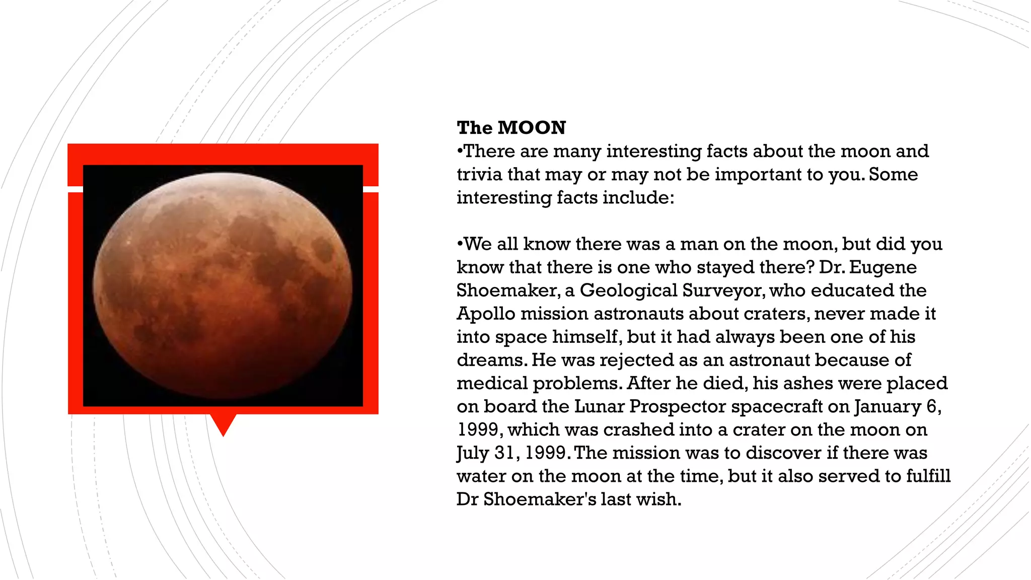MOON
The MOON
•There are many interesting facts about the moon and
trivia that may or may not be important to you. Some
interesting facts include:
•We all know there was a man on the moon, but did you
know that there is one who stayed there? Dr. Eugene
Shoemaker,a Geological Surveyor,who educated the
Apollo mission astronauts about craters, never made it
into space himself, but it had always been one of his
dreams. He was rejected as an astronaut because of
medical problems. After he died, his ashes were placed
on board the Lunar Prospector spacecraft on January 6,
1999, which was crashed into a crater on the moon on
July 31, 1999.The mission was to discover if there was
water on the moon at the time, but it also served to fulfill
Dr Shoemaker's last wish.
 