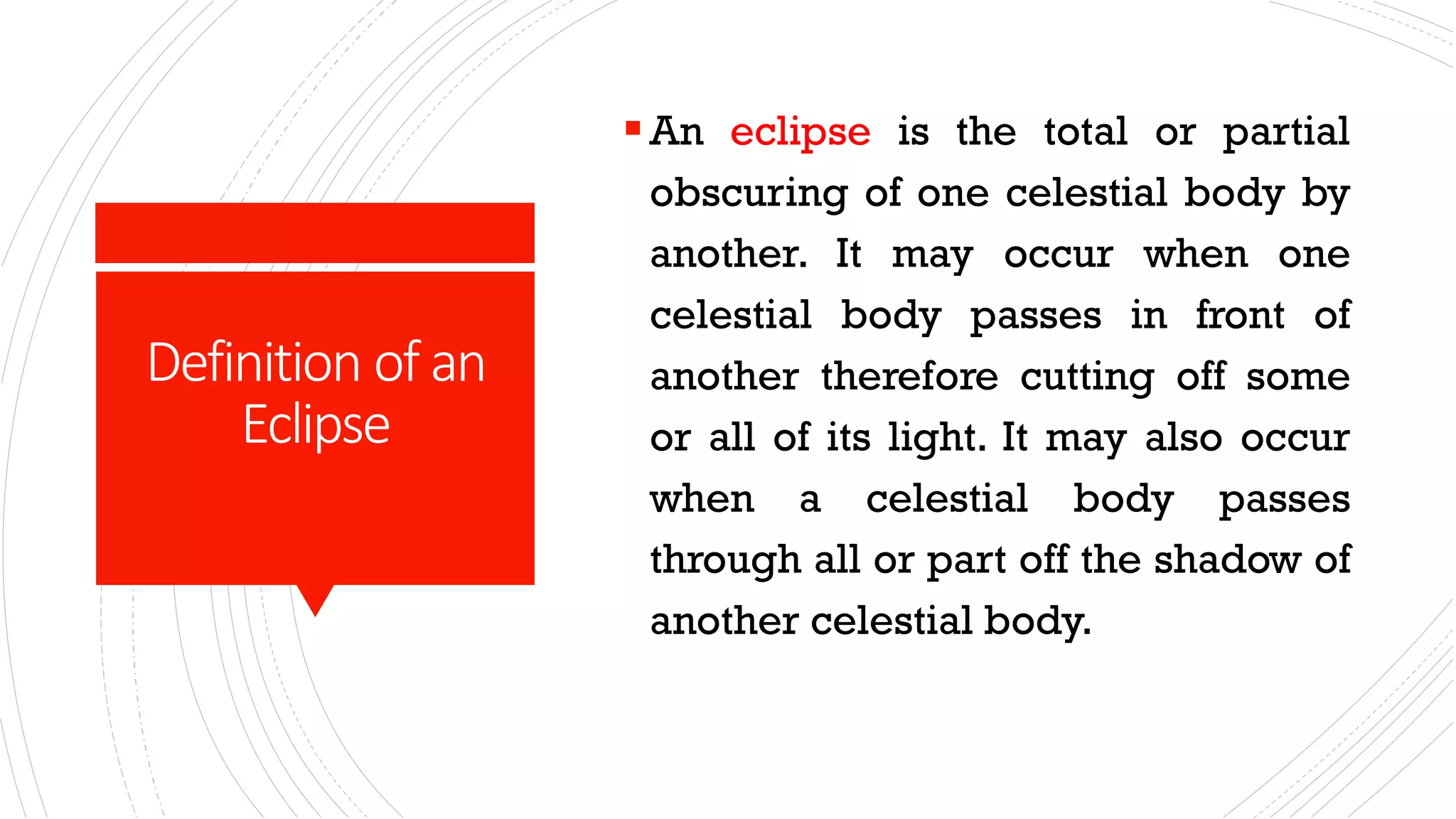 Definition of an
Eclipse
▪An eclipse is the total or partial
obscuring of one celestial body by
another. It may occur when one
celestial body passes in front of
another therefore cutting off some
or all of its light. It may also occur
when a celestial body passes
through all or part off the shadow of
another celestial body.
 