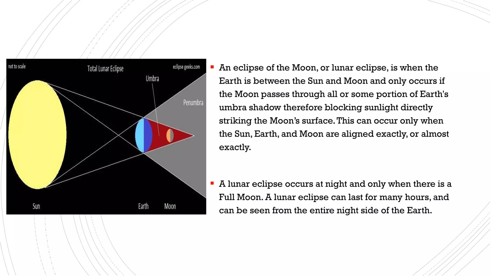 ▪ An eclipse of the Moon, or lunar eclipse, is when the
Earth is between the Sun and Moon and only occurs if
the Moon passes through all or some portion of Earth's
umbra shadow therefore blocking sunlight directly
striking the Moon’s surface.This can occur only when
the Sun, Earth, and Moon are aligned exactly, or almost
exactly.
▪ A lunar eclipse occurs at night and only when there is a
Full Moon. A lunar eclipse can last for many hours, and
can be seen from the entire night side of the Earth.
 