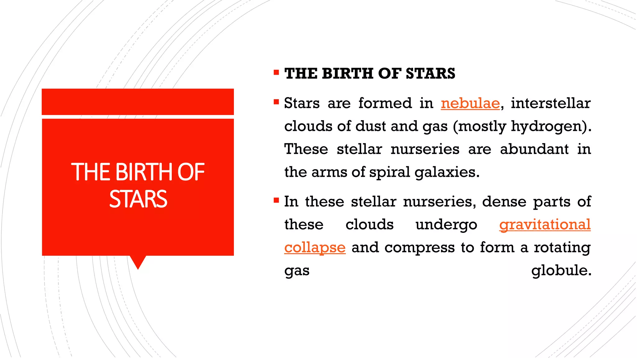 ▪ THE BIRTH OF STARS
▪ Stars are formed in nebulae, interstellar
clouds of dust and gas (mostly hydrogen).
These stellar nurseries are abundant in
the arms of spiral galaxies.
▪ In these stellar nurseries, dense parts of
these clouds undergo gravitational
collapse and compress to form a rotating
gas globule.
THEBIRTHOF
STARS
 