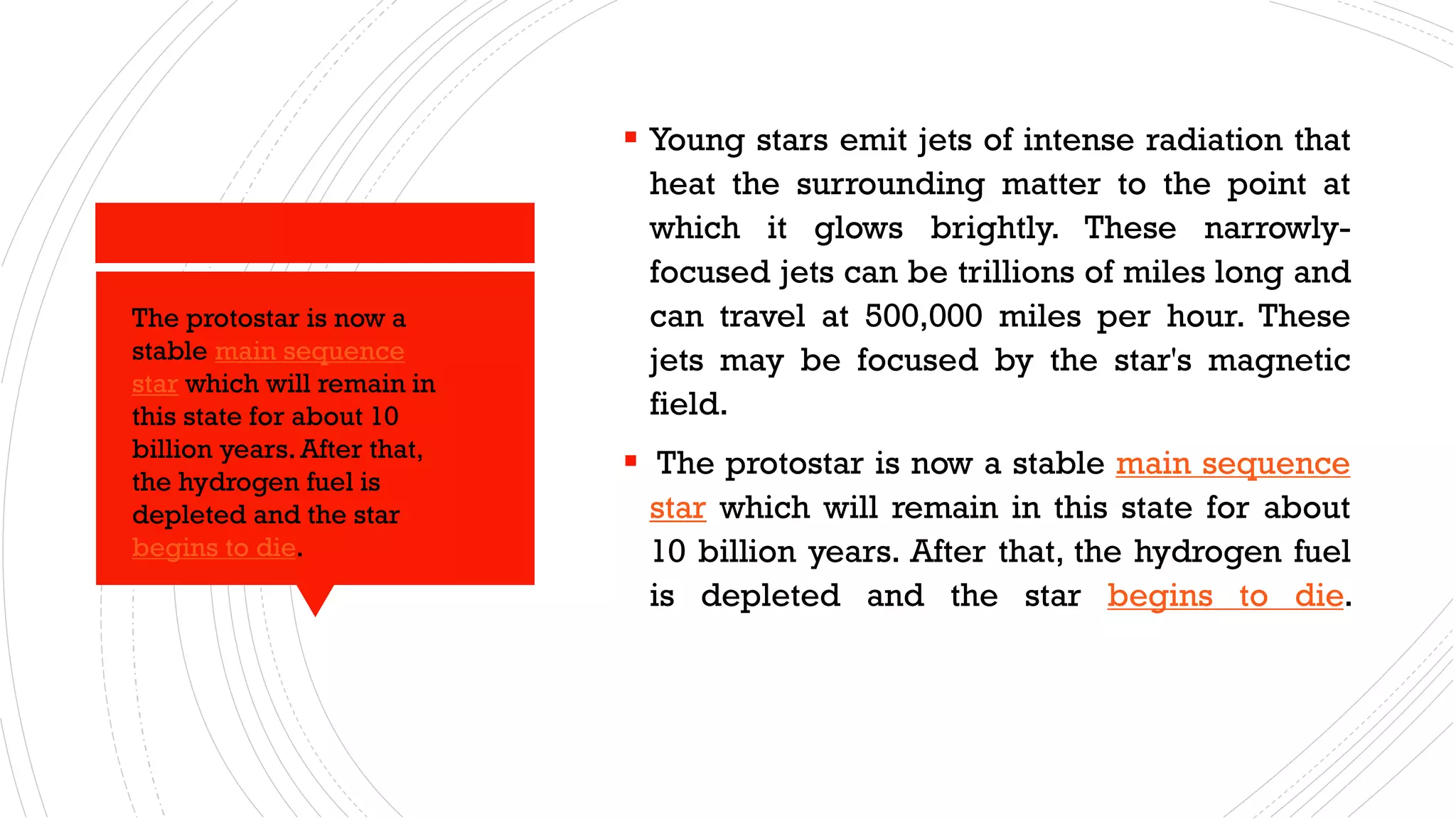 ▪ Young stars emit jets of intense radiation that
heat the surrounding matter to the point at
which it glows brightly. These narrowly-
focused jets can be trillions of miles long and
can travel at 500,000 miles per hour. These
jets may be focused by the star's magnetic
field.
▪ The protostar is now a stable main sequence
star which will remain in this state for about
10 billion years. After that, the hydrogen fuel
is depleted and the star begins to die.
The protostar is now a
stable main sequence
star which will remain in
this state for about 10
billion years.After that,
the hydrogen fuel is
depleted and the star
begins to die.
 