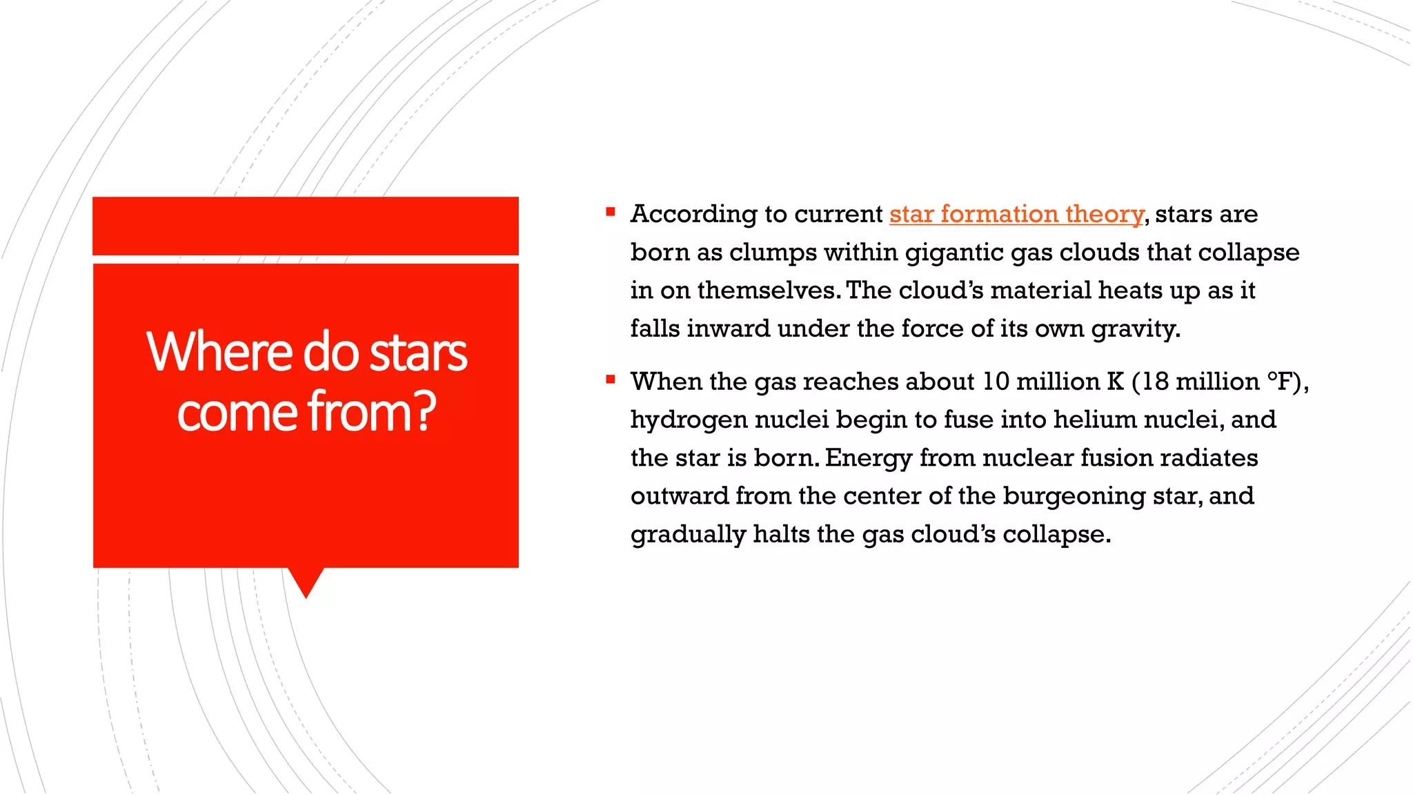 Wheredostars
comefrom?
▪ According to current star formation theory, stars are
born as clumps within gigantic gas clouds that collapse
in on themselves.The cloud’s material heats up as it
falls inward under the force of its own gravity.
▪ When the gas reaches about 10 million K (18 million °F),
hydrogen nuclei begin to fuse into helium nuclei, and
the star is born. Energy from nuclear fusion radiates
outward from the center of the burgeoning star, and
gradually halts the gas cloud’s collapse.
 