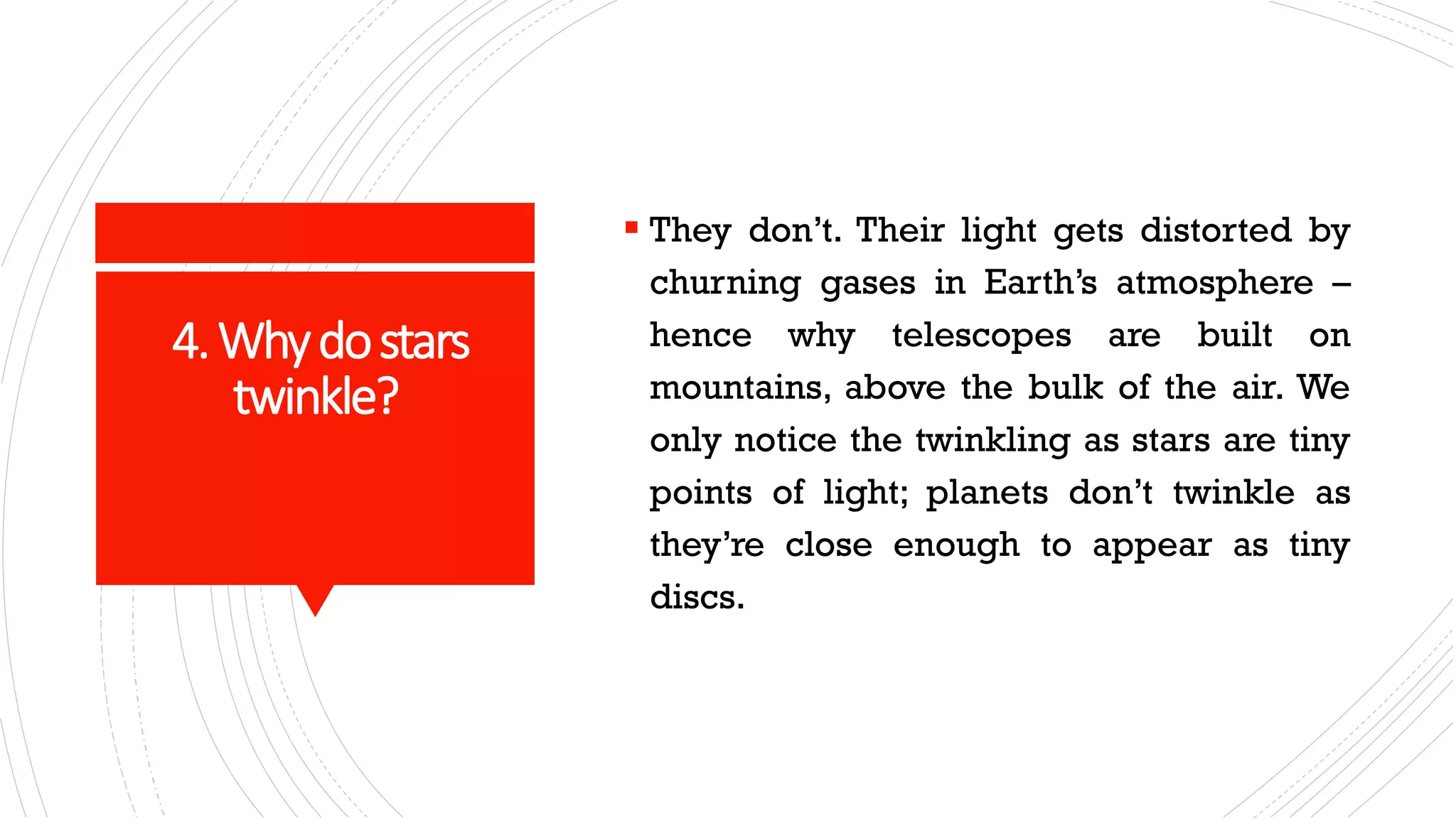 4.Whydostars
twinkle?
▪ They don’t. Their light gets distorted by
churning gases in Earth’s atmosphere –
hence why telescopes are built on
mountains, above the bulk of the air. We
only notice the twinkling as stars are tiny
points of light; planets don’t twinkle as
they’re close enough to appear as tiny
discs.
 