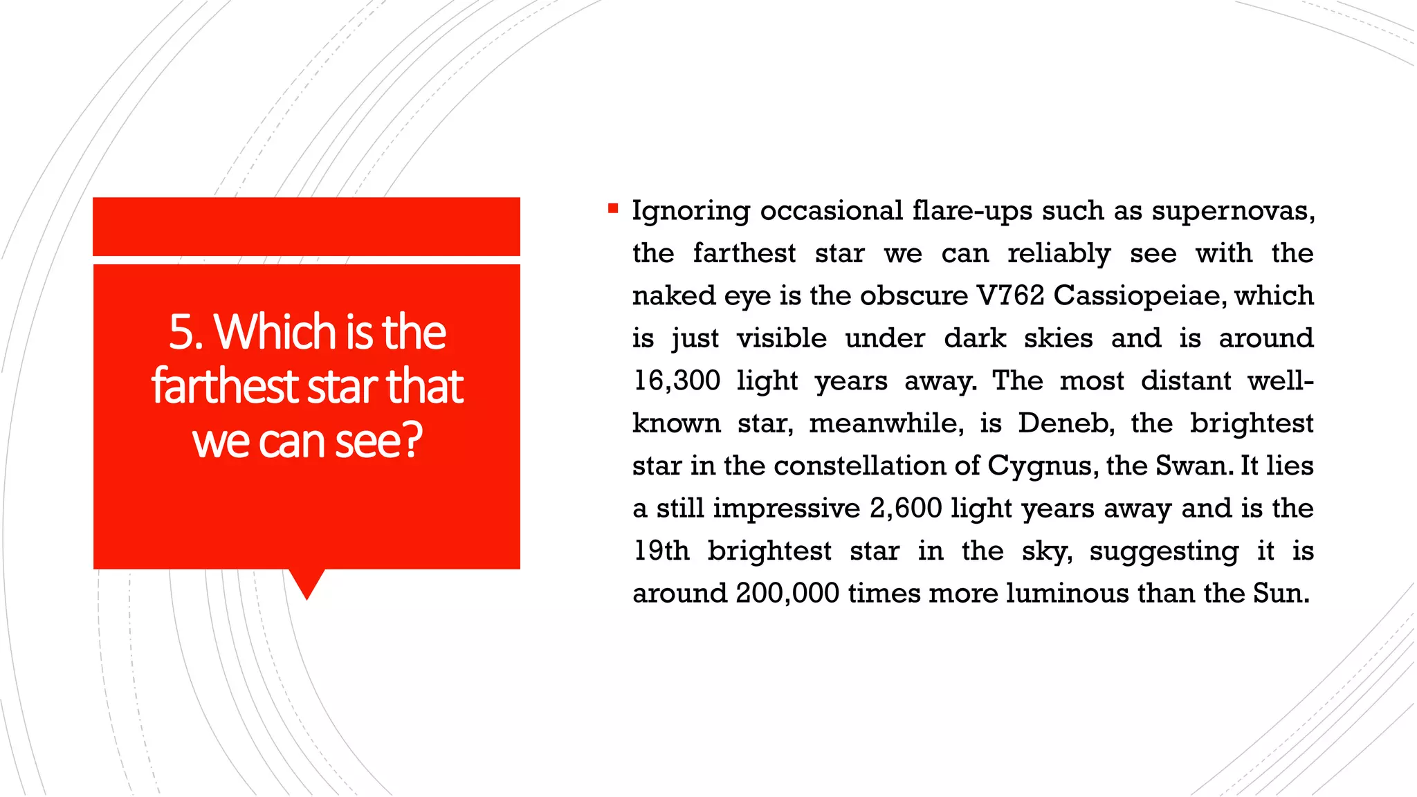 5.Whichisthe
fartheststarthat
wecansee?
▪ Ignoring occasional flare-ups such as supernovas,
the farthest star we can reliably see with the
naked eye is the obscure V762 Cassiopeiae, which
is just visible under dark skies and is around
16,300 light years away. The most distant well-
known star, meanwhile, is Deneb, the brightest
star in the constellation of Cygnus, the Swan. It lies
a still impressive 2,600 light years away and is the
19th brightest star in the sky, suggesting it is
around 200,000 times more luminous than the Sun.
 
