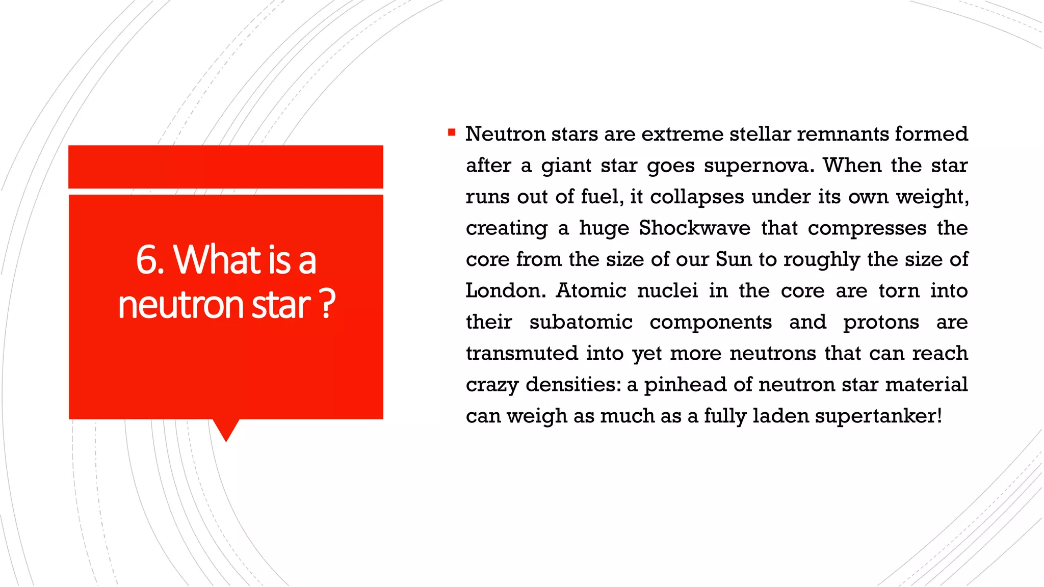 6.Whatisa
neutronstar?
▪ Neutron stars are extreme stellar remnants formed
after a giant star goes supernova. When the star
runs out of fuel, it collapses under its own weight,
creating a huge Shockwave that compresses the
core from the size of our Sun to roughly the size of
London. Atomic nuclei in the core are torn into
their subatomic components and protons are
transmuted into yet more neutrons that can reach
crazy densities: a pinhead of neutron star material
can weigh as much as a fully laden supertanker!
 