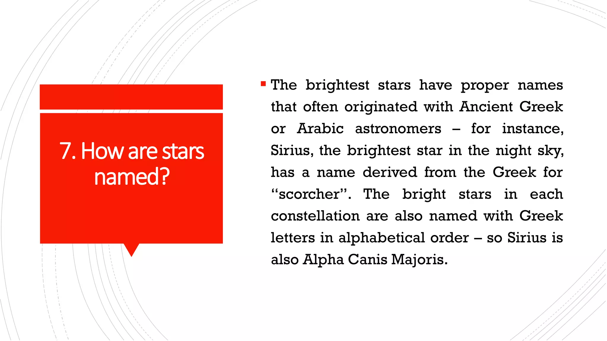 7.Howarestars
named?
▪ The brightest stars have proper names
that often originated with Ancient Greek
or Arabic astronomers – for instance,
Sirius, the brightest star in the night sky,
has a name derived from the Greek for
“scorcher”. The bright stars in each
constellation are also named with Greek
letters in alphabetical order – so Sirius is
also Alpha Canis Majoris.
 