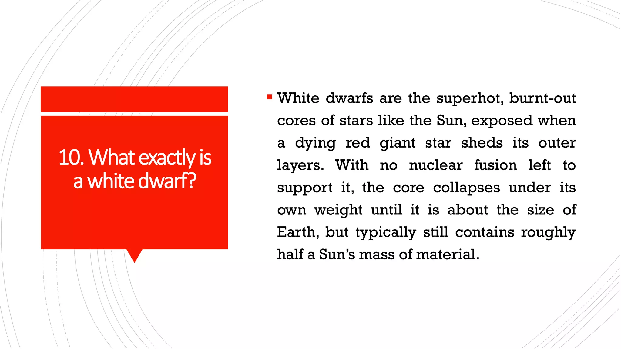 10.Whatexactlyis
awhitedwarf?
▪ White dwarfs are the superhot, burnt-out
cores of stars like the Sun, exposed when
a dying red giant star sheds its outer
layers. With no nuclear fusion left to
support it, the core collapses under its
own weight until it is about the size of
Earth, but typically still contains roughly
half a Sun’s mass of material.
 