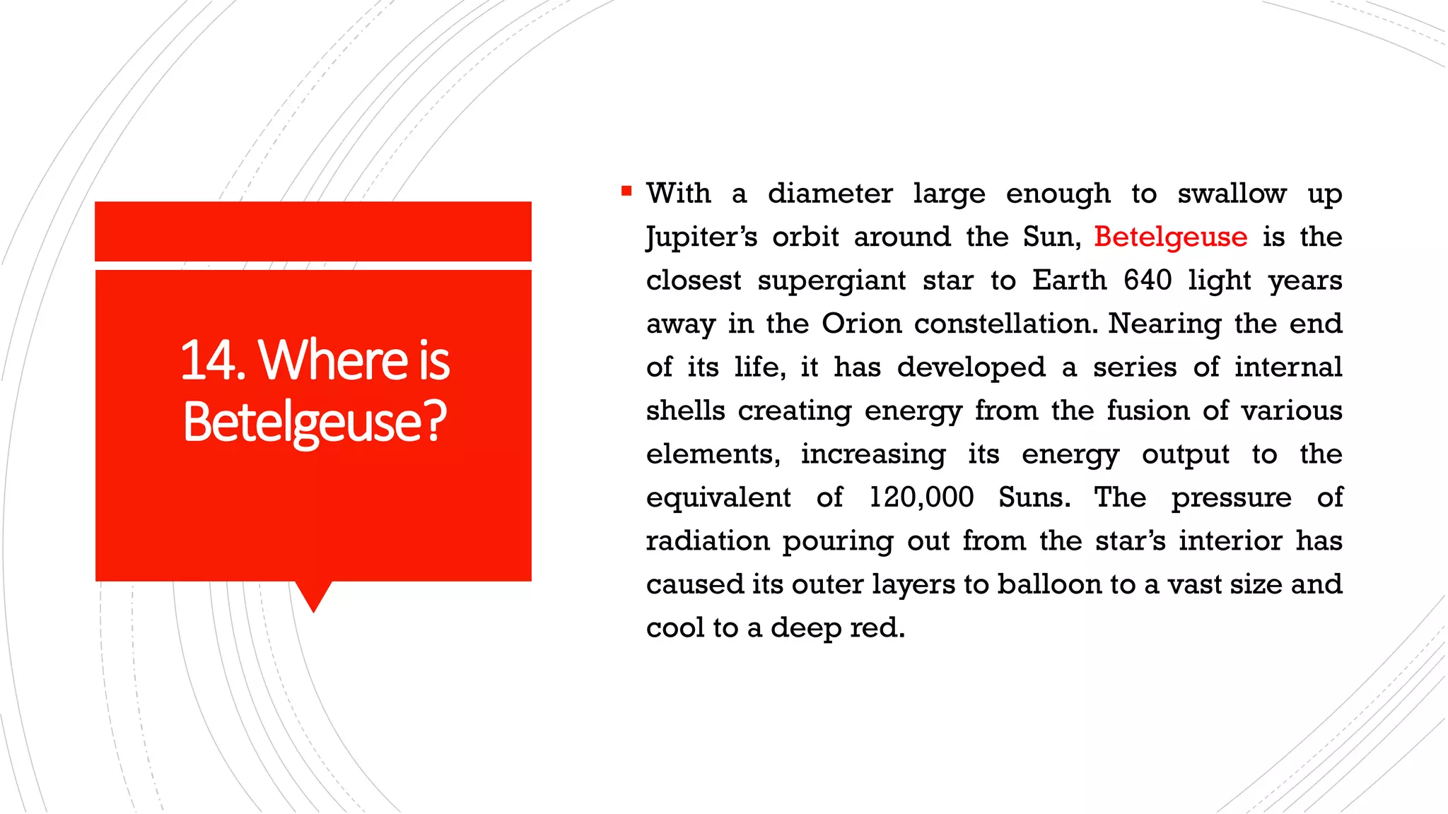 14.Whereis
Betelgeuse?
▪ With a diameter large enough to swallow up
Jupiter’s orbit around the Sun, Betelgeuse is the
closest supergiant star to Earth 640 light years
away in the Orion constellation. Nearing the end
of its life, it has developed a series of internal
shells creating energy from the fusion of various
elements, increasing its energy output to the
equivalent of 120,000 Suns. The pressure of
radiation pouring out from the star’s interior has
caused its outer layers to balloon to a vast size and
cool to a deep red.
 