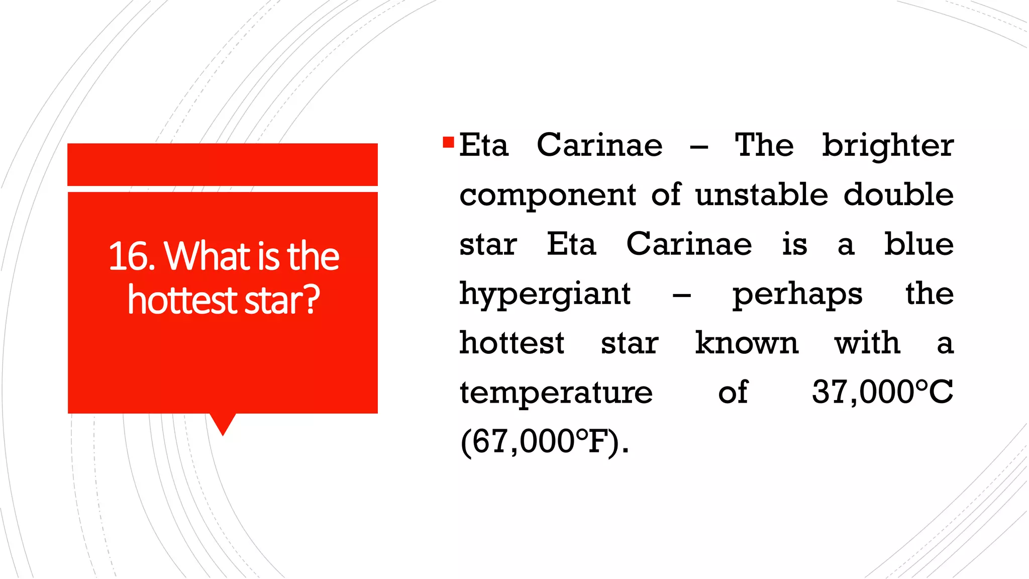 16.Whatisthe
hotteststar?
▪Eta Carinae – The brighter
component of unstable double
star Eta Carinae is a blue
hypergiant – perhaps the
hottest star known with a
temperature of 37,000°C
(67,000°F).
 