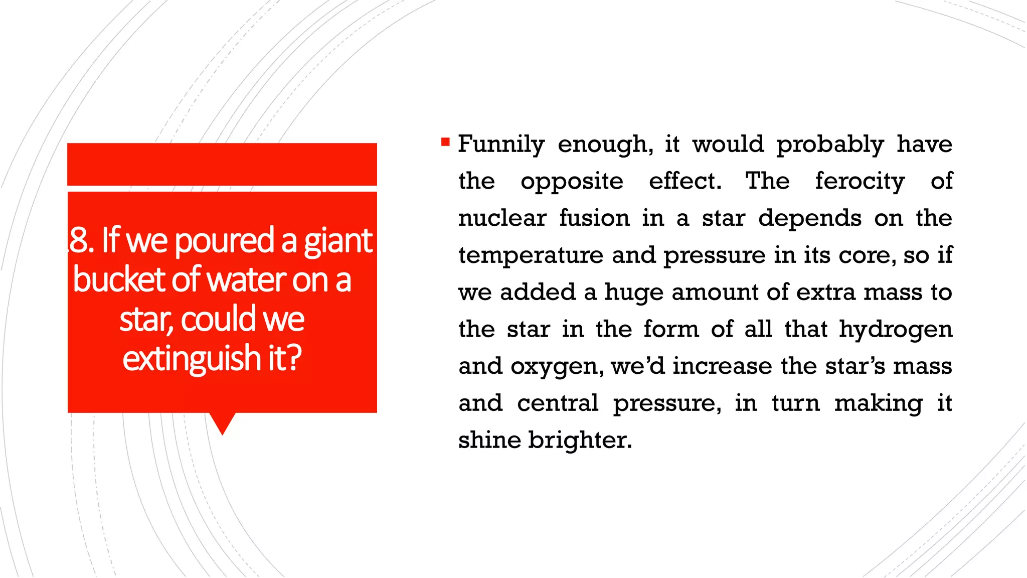 18.Ifwepouredagiant
bucketofwaterona
star,couldwe
extinguishit?
▪ Funnily enough, it would probably have
the opposite effect. The ferocity of
nuclear fusion in a star depends on the
temperature and pressure in its core, so if
we added a huge amount of extra mass to
the star in the form of all that hydrogen
and oxygen, we’d increase the star’s mass
and central pressure, in turn making it
shine brighter.
 