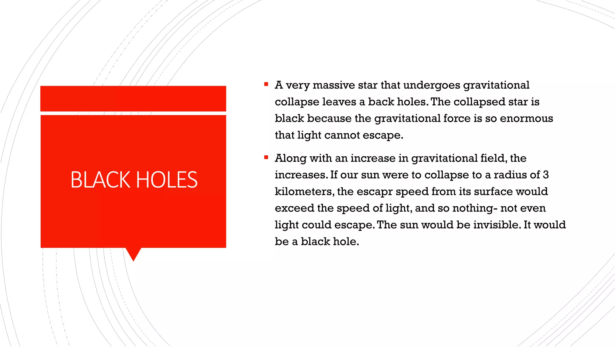 BLACK HOLES
▪ A very massive star that undergoes gravitational
collapse leaves a back holes.The collapsed star is
black because the gravitational force is so enormous
that light cannot escape.
▪ Along with an increase in gravitational field, the
increases.If our sun were to collapse to a radius of 3
kilometers, the escapr speed from its surface would
exceed the speed of light, and so nothing- not even
light could escape.The sun would be invisible. It would
be a black hole.
 