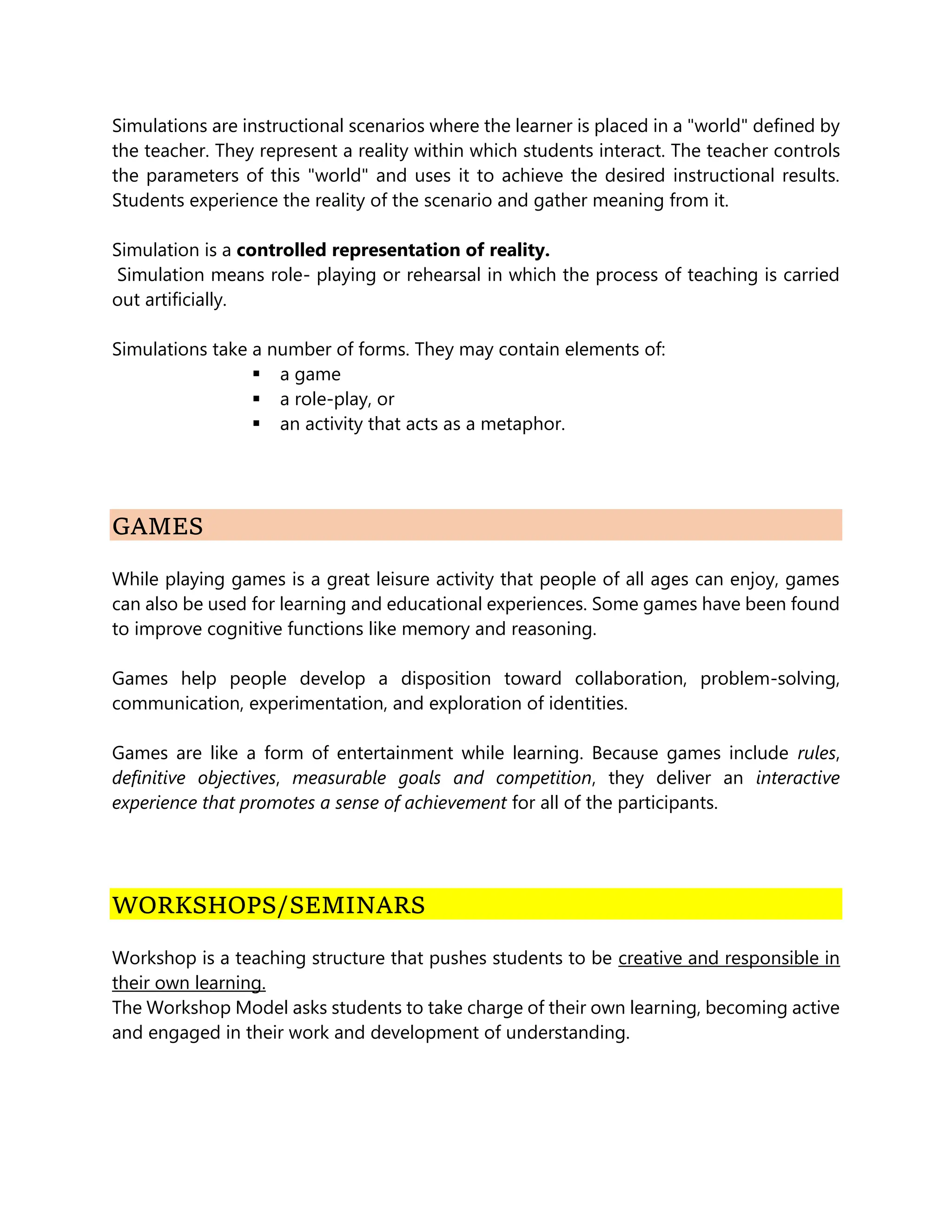 Simulations are instructional scenarios where the learner is placed in a "world" defined by
the teacher. They represent a reality within which students interact. The teacher controls
the parameters of this "world" and uses it to achieve the desired instructional results.
Students experience the reality of the scenario and gather meaning from it.
Simulation is a controlled representation of reality.
Simulation means role- playing or rehearsal in which the process of teaching is carried
out artificially.
Simulations take a number of forms. They may contain elements of:
 a game
 a role-play, or
 an activity that acts as a metaphor.
GAMES
While playing games is a great leisure activity that people of all ages can enjoy, games
can also be used for learning and educational experiences. Some games have been found
to improve cognitive functions like memory and reasoning.
Games help people develop a disposition toward collaboration, problem-solving,
communication, experimentation, and exploration of identities.
Games are like a form of entertainment while learning. Because games include rules,
definitive objectives, measurable goals and competition, they deliver an interactive
experience that promotes a sense of achievement for all of the participants.
WORKSHOPS/SEMINARS
Workshop is a teaching structure that pushes students to be creative and responsible in
their own learning.
The Workshop Model asks students to take charge of their own learning, becoming active
and engaged in their work and development of understanding.
 