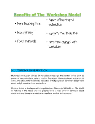 MULTIMEDIA INSTRUCTION
Multimedia instruction consists of instructional messages that contain words (such as
printed or spoken text) and pictures (such as illustrations, diagrams, photos, animation, or
video). The rationale for multimedia instruction is that people can learn more deeply from
words and pictures than from words alone.
Multimedia instruction began with the publication of Comenius’ Orbis Pictus (The World
in Pictures) in the 1600s, and has progressed to a wide array of computer-based
multimedia learning experiences that are available anytime and anywhere.
 