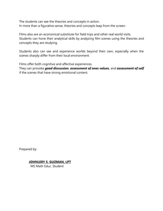 The students can see the theories and concepts in action.
In more than a figurative sense, theories and concepts leap from the screen.
Films also are an economical substitute for field trips and other real world visits.
Students can hone their analytical skills by analyzing film scenes using the theories and
concepts they are studying.
Students also can see and experience worlds beyond their own, especially when the
scenes sharply differ from their local environment.
Films offer both cognitive and affective experiences.
They can provoke good discussion, assessment of ones values, and assessment of self
if the scenes that have strong emotional content.
Prepared by:
JOHNLERY S. GUZMAN, LPT
MS Math Educ. Student
 