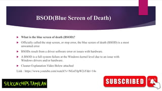 BSOD(Blue Screen of Death)
 What is the blue screen of death (BSOD)?
 Officially called the stop screen, or stop error, the blue screen of death (BSOD) is a most
unwanted error
 BSODs result from a driver software error or issues with hardware.
 A BSOD is a full system failure at the Windows kernel level due to an issue with
Windows drivers and/or hardware.
 Cleaner Explanation Video Below attached
Link : https://www.youtube.com/watch?v=NGsf1lpW2sY&t=14s
 