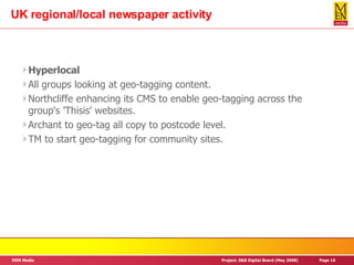 UK regional/local newspaper activity Hyperlocal All groups looking at geo-tagging content. Northcliffe enhancing its CMS to enable geo-tagging across the group's 'Thisis' websites. Archant to geo-tag all copy to postcode level. TM to start geo-tagging for community sites. 