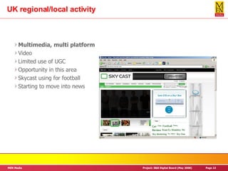 UK regional/local activity Multimedia, multi platform Video Limited use of UGC Opportunity in this area Skycast using for football Starting to move into news 