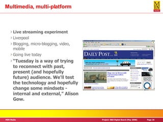 Multimedia, multi-platform Live streaming experiment Liverpool Blogging, micro-blogging, video, mobile Going live today “ Tuesday is a way of trying to reconnect with past, present (and hopefully future) audience. We'll test the technology and hopefully change some mindsets - internal and external,” Alison Gow. 