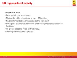 UK regional/local activity Organisational Re-structuring of newsrooms. Multimedia editors appointed in every TM centre. Northcliffe ‘handed back’ websites to the print staff. Newsquest this month announced print/online/mobile restructure in Scotland. All groups adopting “web-first” strategy. Training schemes across groups. 