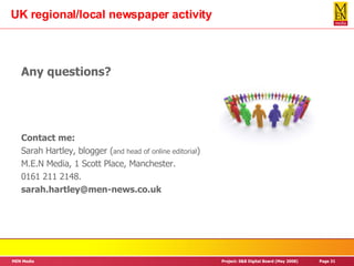 UK regional/local newspaper activity Any questions? Contact me: Sarah Hartley, blogger ( and head of online editorial ) M.E.N Media, 1 Scott Place, Manchester. 0161 211 2148. [email_address] 