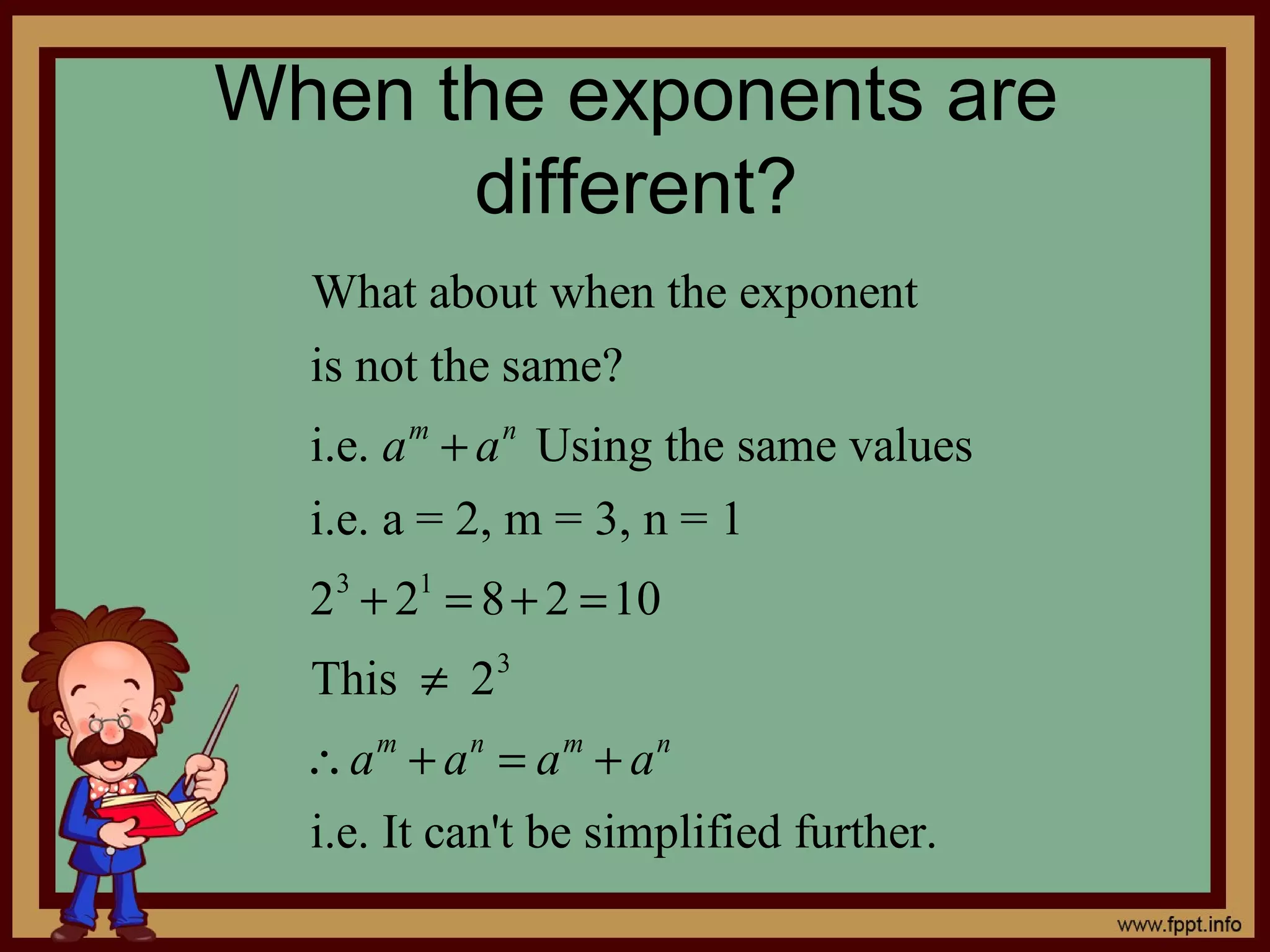 When the exponents are
      different?
  What about when the exponent
  is not the same?
  i.e. a m + a n Using the same values
  i.e. a = 2, m = 3, n = 1
  2 3 + 21 = 8 + 2 = 10
  This ≠ 2 3
  ∴a m + a n = a m + a n
  i.e. It can't be simplified further.
 