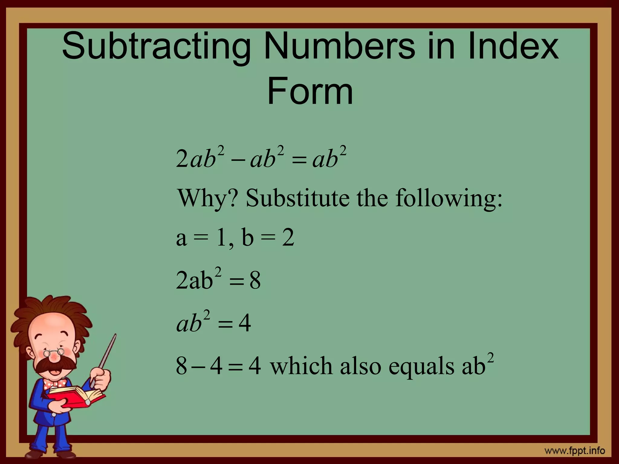 Subtracting Numbers in Index
            Form
      2ab 2 − ab 2 = ab 2
      Why? Substitute the following:
      a = 1, b = 2
      2ab 2 = 8
      ab = 4
         2


      8 − 4 = 4 which also equals ab 2
 