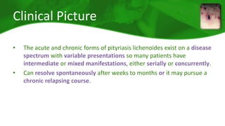 Clinical Picture 
• The acute and chronic forms of pityriasis lichenoides exist on a disease 
spectrum with variable presentations so many patients have 
intermediate or mixed manifestations, either serially or concurrently. 
• Can resolve spontaneously after weeks to months or it may pursue a 
chronic relapsing course. 
 