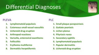 Differential Diagnoses 
PLEVA 
1. Lymphomatoid papulosis 
2. Cutaneous small vessel vasculitis 
3. Lichenoid drug eruption 
4. Arthropod reactions 
5. Varicella, enteroviral exanthems 
6. Folliculitis 
7. Erythema multiforme 
8. Dermatitis herpetiformis 
PLC 
1. Small plaque parapsoriasis 
2. Guttate psoriasis 
3. Lichen planus 
4. Pityriasis rosea 
5. Secondary syphilis 
6. Lymphomatoid papulosis 
7. Papular dermatitis 
8. Lichenoid drug eruption 
 