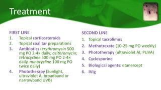 Treatment 
FIRST LINE 
1. Topical corticosteroids 
2. Topical coal tar preparations 
3. Antibiotics (erythromycin 500 
mg PO 2-4× daily; azithromycin; 
tetracycline 500 mg PO 2-4× 
daily, minocycline 100 mg PO 
twice daily) 
4. Phototherapy (Sunlight, 
ultraviolet A, broadband or 
narrowband UVB) 
SECOND LINE 
1. Topical tacrolimus 
2. Methotrexate (10-25 mg PO weekly) 
3. Phototherapy (ultraviolet AI, PUVA) 
4. Cyclosporine 
5. Biological agents: etanercept 
6. IVIg 
 