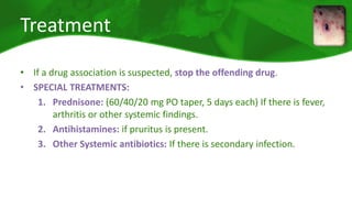 Treatment 
• If a drug association is suspected, stop the offending drug. 
• SPECIAL TREATMENTS: 
1. Prednisone: (60/40/20 mg PO taper, 5 days each) If there is fever, 
arthritis or other systemic findings. 
2. Antihistamines: if pruritus is present. 
3. Other Systemic antibiotics: If there is secondary infection. 
 