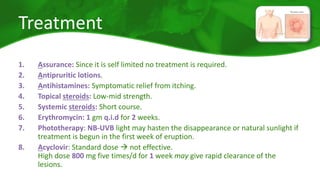 Treatment 
1. Assurance: Since it is self limited no treatment is required. 
2. Antipruritic lotions. 
3. Antihistamines: Symptomatic relief from itching. 
4. Topical steroids: Low-mid strength. 
5. Systemic steroids: Short course. 
6. Erythromycin: 1 gm q.i.d for 2 weeks. 
7. Phototherapy: NB-UVB light may hasten the disappearance or natural sunlight if 
treatment is begun in the first week of eruption. 
8. Acyclovir: Standard dose  not effective. 
High dose 800 mg five times/d for 1 week may give rapid clearance of the 
lesions. 
 