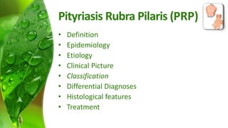 Pityriasis Rubra Pilaris (PRP) 
• Definition 
• Epidemiology 
• Etiology 
• Clinical Picture 
• Classification 
• Differential Diagnoses 
• Histological features 
• Treatment 
 