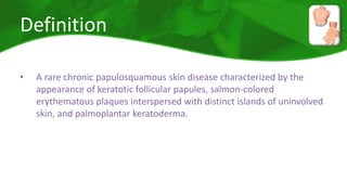Definition 
• A rare chronic papulosquamous skin disease characterized by the 
appearance of keratotic follicular papules, salmon-colored 
erythematous plaques interspersed with distinct islands of uninvolved 
skin, and palmoplantar keratoderma. 
 