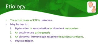 Etiology 
• The actual cause of PRP is unknown. 
• May be due to: 
1. Dysfunction in keratinization or vitamin A metabolism. 
2. An autoimmune pathogenesis 
3. An abnormal immunologic response to particular antigens. 
4. Physical trigger. 
 