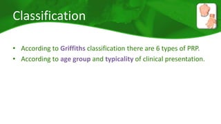 Classification 
• According to Griffiths classification there are 6 types of PRP. 
• According to age group and typicality of clinical presentation. 
 