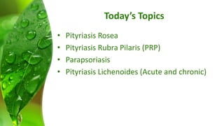 Today’s Topics 
• Pityriasis Rosea 
• Pityriasis Rubra Pilaris (PRP) 
• Parapsoriasis 
• Pityriasis Lichenoides (Acute and chronic) 
 