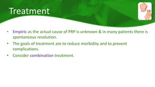 Treatment 
• Empiric as the actual cause of PRP is unknown & in many patients there is 
spontaneous resolution. 
• The goals of treatment are to reduce morbidity and to prevent 
complications. 
• Consider combination treatment. 
 