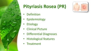Pityriasis Rosea (PR) 
• Definition 
• Epidemiology 
• Etiology 
• Clinical Picture 
• Differential Diagnoses 
• Histological features 
• Treatment 
 