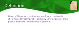 Definition 
• Group of idiopathic chronic cutaneous diseases that can be 
characterized by scaly patches or slightly elevated papules and/or 
plaques that have a resemblance to psoriasis. 
 