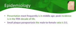 Epidemiology 
• Presentation most frequently is in middle age; peak incidence 
is in the fifth decade of life. 
• Small plaque parapsoriasis the male-to-female ratio is 3:1. 
 