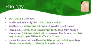 Etiology 
• Exact cause is unknown. 
• T-cell–predominantly CD4+ infiltrates in the skin. 
• Small plaque parapsoriasis shows multiple dominant clones. 
• Large plaque parapsoriasis is a may be due to long-term antigen 
stimulation & it is associated with a dominant T-cell clone, one that 
may represent up to 50% of the T-cell infiltrate. 
• Human herpesvirus type 8 may be detected in skin lesions of large 
plaque parapsoriasis and the significance is unclear. 
 