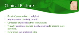 Clinical Picture 
• Onset of parapsoriasis is indolent. 
• Asymptomatic or mildly pruritic. 
• Composed of patches rather than plaques. 
• Typically persistent and can slowly progress to become more 
extensive. 
• Favor more sun-protected sites. 
 