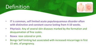 Definition 
• IT is common, self limited acute papulosquamous disorder often 
with distinctive and constant course lasting from 4-10 weeks. 
• Pityriasis: Any of several skin diseases marked by the formation and 
desquamation of fine scales. 
• Rosea: rose colored or pink. 
• Benign Self limiting but associated with increased miscarriage in first 
15 wks. of pregnancy. 
 