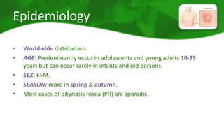 Epidemiology 
• Worldwide distribution. 
• AGE: Predominantly occur in adolescents and young adults 10-35 
years but can occur rarely in infants and old persons. 
• SEX: F>M. 
• SEASON: more in spring & autumn. 
• Most cases of pityriasis rosea (PR) are sporadic. 
 