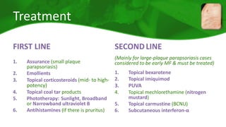 Treatment 
FIRST LINE 
1. Assurance (small plaque 
parapsoriasis) 
2. Emollients 
3. Topical corticosteroids (mid- to high-potency) 
4. Topical coal tar products 
5. Phototherapy: Sunlight, Broadband 
or Narrowband ultraviolet B 
6. Antihistamines (If there is pruritus) 
SECONDLINE 
(Mainly for large-plaque parapsoriasis cases 
considered to be early MF & must be treated) 
1. Topical bexarotene 
2. Topical imiquimod 
3. PUVA 
4. Topical mechlorethamine (nitrogen 
mustard) 
5. Topical carmustine (BCNU) 
6. Subcutaneous interferon-α 
 