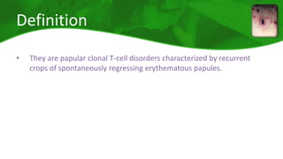 Definition 
• They are papular clonal T-cell disorders characterized by recurrent 
crops of spontaneously regressing erythematous papules. 
 