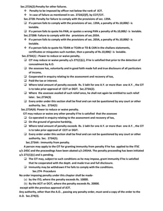 Sec.272A(2):Penalty for other failures.
     Penalty to be imposed by officer not below the rank of JCIT.
     In case of failure as mentioned in sec. 272A(2)(f), by CCIT/CIT.
    Sec.272B: Penalty for failure to comply with the provisions of sec. 139A.
     If a person fails to comply with the provisions of sec. 139A, a penalty of Rs.10,000/- is
        leviable.
     If a person fails to quote his PAN, or quotes a wrong PAN a penalty of Rs.10,000/- is leviable.
    Sec.272BB: Failure to comply with the provisions of sec.203A.
     If a person fails to comply with the provisions of sec. 203A, a penalty of Rs.10,000/- is
        leviable.
     If a person fails to quote his TDAN or TCAN or TD & CAN in the challans statements,
        certificates or misquotes such number, then a penalty of Rs.10,000/- is leviable.
  Sec.273A(1) : Power to reduce or waive penalty.
     CIT may reduce or waive penalty u/s 271(1)(c), if he is satisfied that prior to the detection of
        concealment by A.O.
     the assessee has, voluntarily and in good faith made full and true disclosure of all particulars
        of income,
     Cooperated in enquiry relating to the assessment and recovery of tax,
     Paid the tax or interest.
     Where total amount of penalty exceeds Rs. 5 lakh for one A.Y. or more than one A.Y. , the CIT
        is to take prior approval of CCIT or DGIT. Sec.273A(2).
     Where the assessee availed of such relief once, he shall not again be entitled to such relief
        later. Sec.273A(3)
     Every order under this section shall be final and can not be questioned by any court or other
        authority. Sec. 273A(5)
 Sec.273A(4): Power to reduce or waive penalty.
   CIT may reduce or waive any other penalty if he is satisfied that the assessee
     Co-operated in enquiry relating to the assessment and recovery of tax,
     On the ground of genuine hardship,
     Where total amount of penalty exceeds Rs. 1 lakh for one A.Y. or more than one A.Y. , the CIT
        is to take prior approval of CCIT or DGIT.
     Every order under this section shall be final and can not be questioned by any court or other
        authority. Sec. 273A(5).
      Sec.273AA : Immunity from penalty.
    A person may apply to the CIT for granting immunity from penalty if he has applied to the ITSC
u/s 245C and the proceedings have been abated u/s 245HA. The penalty proceeding has been initiated
u/s 271(1)(c) and is pending.
     The CIT may, subject to such conditions as he may impose, grant immunity if he is satisfied
        that he cooperated with the deptt. and made true and full disclosure.
     Immunity may be withdrawn if he fails to comply with the conditions.
            Sec.274- Procedure
No order imposing penalty under this chapter shall be made-
    (a) by the ITO, where the penalty exceeds Rs. 10000.
    (b) By the ACIT or DCIT, where the penalty exceeds Rs. 20000.
except with the previous approval of JCIT.
Any authority, other than the A.O. , passing any penalty order, must send a copy of the order to the
A.O. Sec.274(3).
 