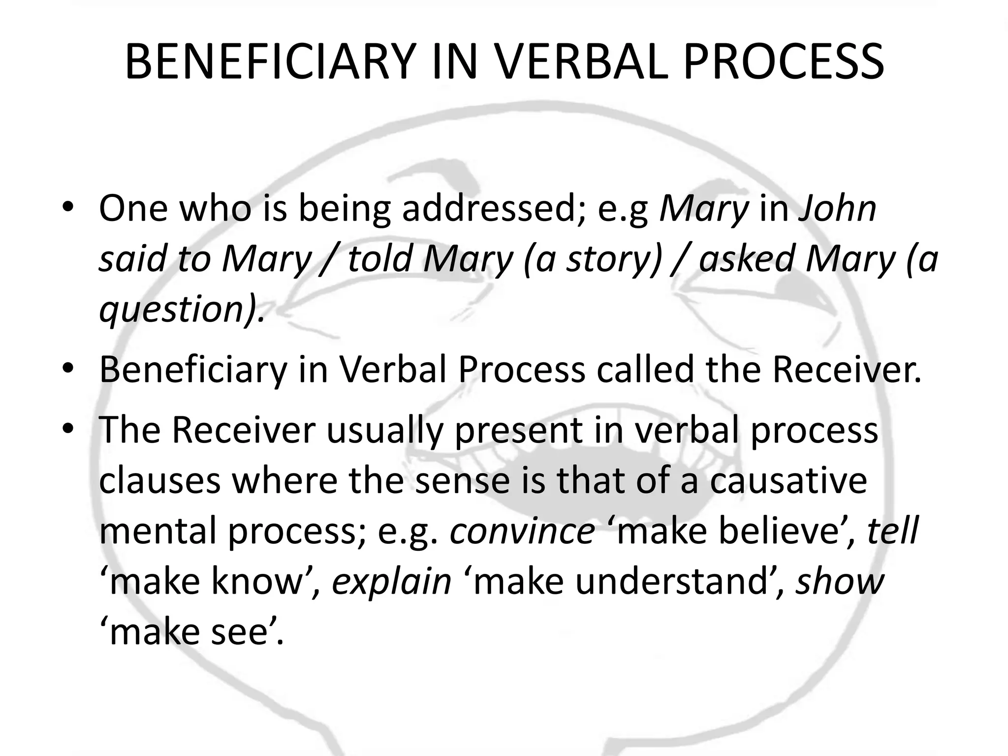 BENEFICIARY IN VERBAL PROCESS

• One who is being addressed; e.g Mary in John
  said to Mary / told Mary (a story) / asked Mary (a
  question).
• Beneficiary in Verbal Process called the Receiver.
• The Receiver usually present in verbal process
  clauses where the sense is that of a causative
  mental process; e.g. convince ‘make believe’, tell
  ‘make know’, explain ‘make understand’, show
  ‘make see’.
 